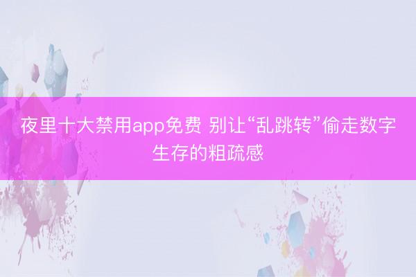 夜里十大禁用app免费 别让“乱跳转”偷走数字生存的粗疏感
