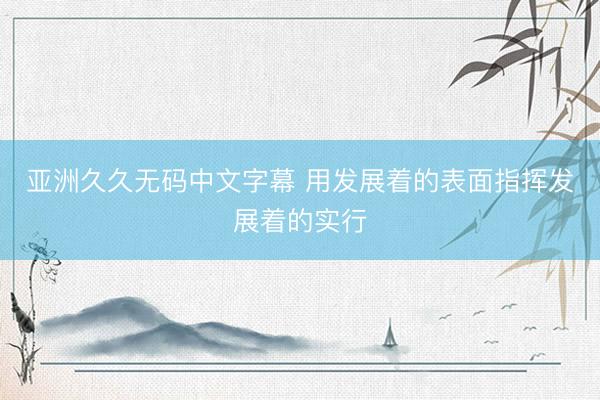 亚洲久久无码中文字幕 用发展着的表面指挥发展着的实行