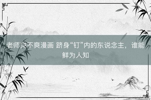 老师爽不爽漫画 跻身“钉”内的东说念主，谁能鲜为人知