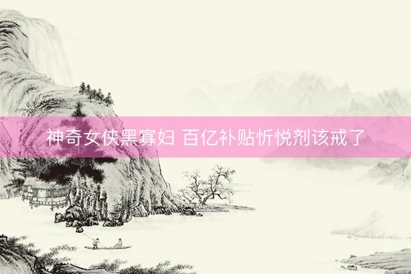神奇女侠黑寡妇 百亿补贴忻悦剂该戒了