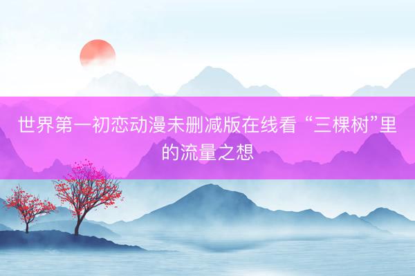 世界第一初恋动漫未删减版在线看 “三棵树”里的流量之想