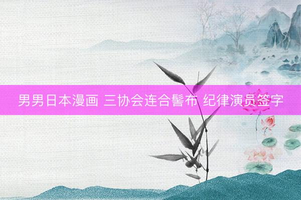 男男日本漫画 三协会连合髻布 纪律演员签字