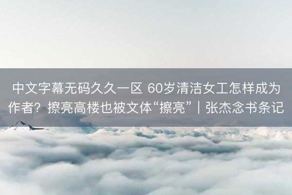 中文字幕无码久久一区 60岁清洁女工怎样成为作者？擦亮高楼也被文体“擦亮”｜张杰念书条记