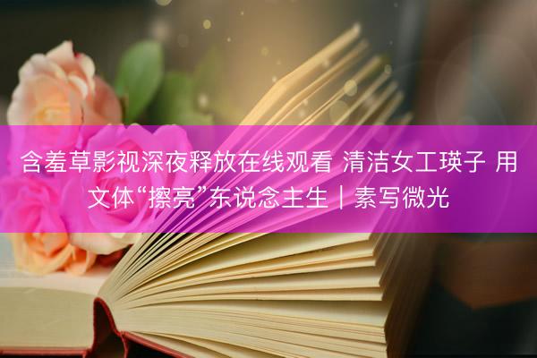 含羞草影视深夜释放在线观看 清洁女工瑛子 用文体“擦亮”东说念主生|素写微光
