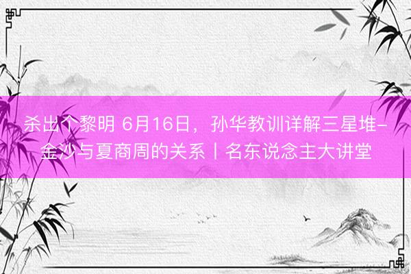 杀出个黎明 6月16日，孙华教训详解三星堆-金沙与夏商周的关系丨名东说念主大讲堂