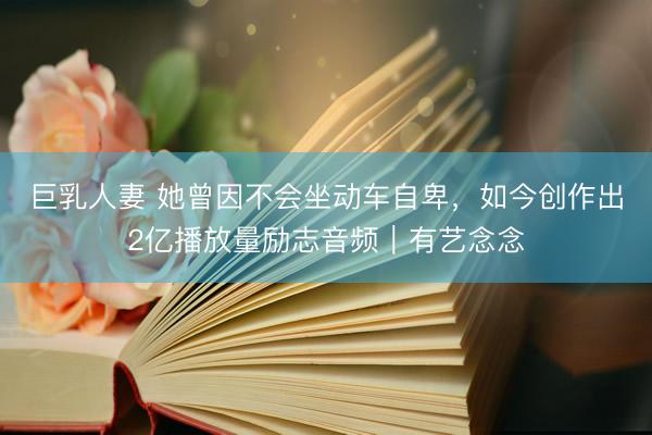巨乳人妻 她曾因不会坐动车自卑,如今创作出2亿播放量励志音频|有艺念念