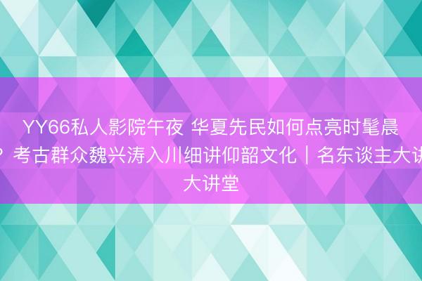 YY66私人影院午夜 华夏先民如何点亮时髦晨曦？考古群众魏兴涛入川细讲仰韶文化｜名东谈主大讲堂