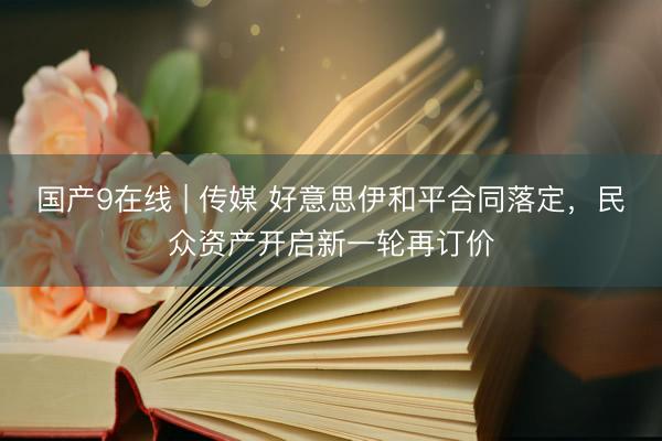 国产9在线 | 传媒 好意思伊和平合同落定,民众资产开启新一轮再订价