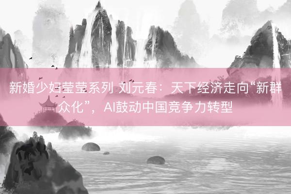 新婚少妇莹莹系列 刘元春：天下经济走向“新群众化”，AI鼓动中国竞争力转型