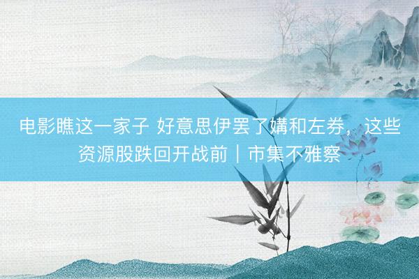 电影瞧这一家子 好意思伊罢了媾和左券，这些资源股跌回开战前｜市集不雅察