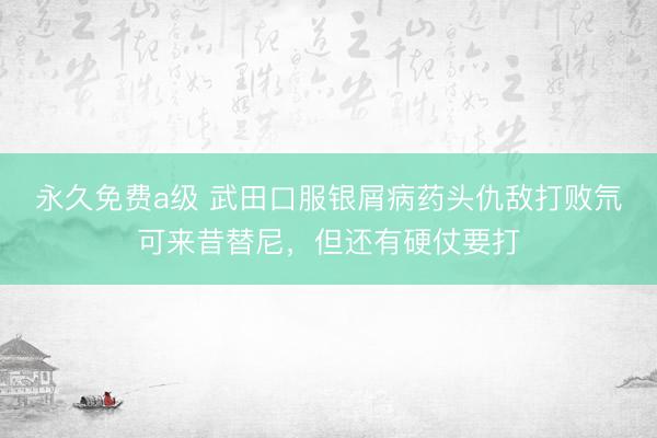 永久免费a级 武田口服银屑病药头仇敌打败氘可来昔替尼，但还有硬仗要打