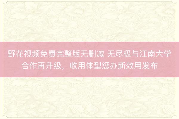 野花视频免费完整版无删减 无尽极与江南大学合作再升级，收用体型惩办新效用发布