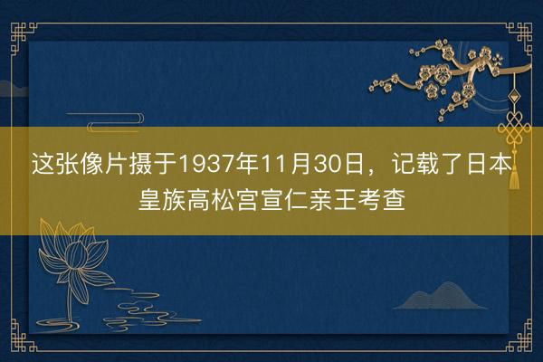 这张像片摄于1937年11月30日，记载了日本皇族高松宫宣仁亲王考查