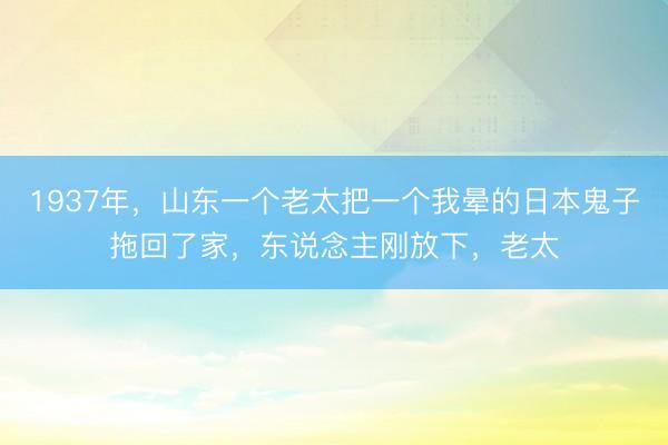 1937年，山东一个老太把一个我晕的日本鬼子拖回了家，东说念主刚放下，老太
