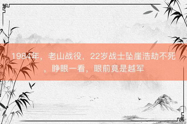 1984年，老山战役，22岁战士坠崖浩劫不死，睁眼一看，眼前竟是越军