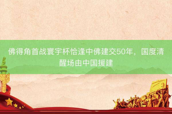 佛得角首战寰宇杯恰逢中佛建交50年，国度清醒场由中国援建
