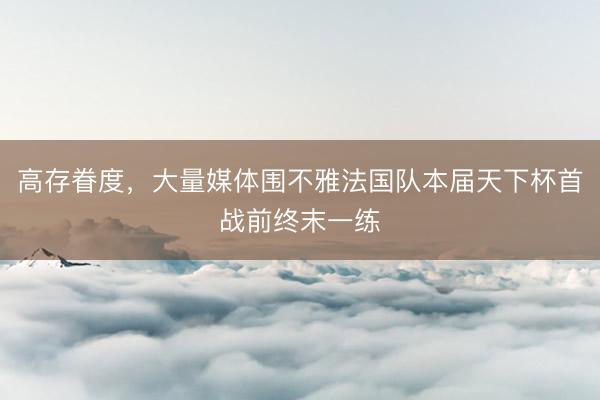 高存眷度,大量媒体围不雅法国队本届天下杯首战前终末一练