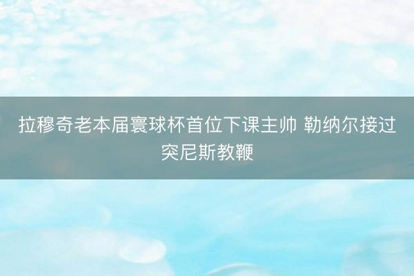 拉穆奇老本届寰球杯首位下课主帅 勒纳尔接过突尼斯教鞭