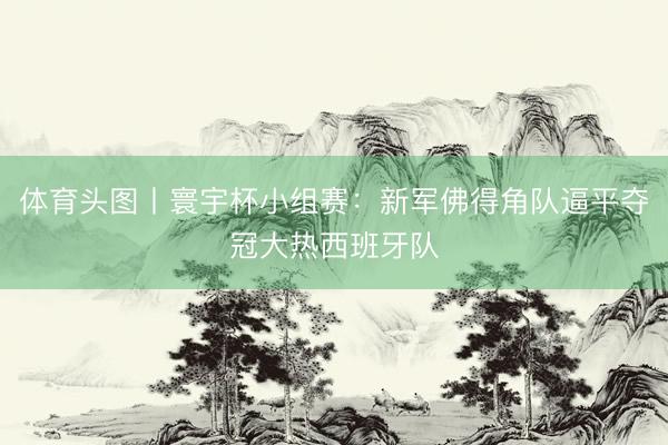 体育头图丨寰宇杯小组赛:新军佛得角队逼平夺冠大热西班牙队