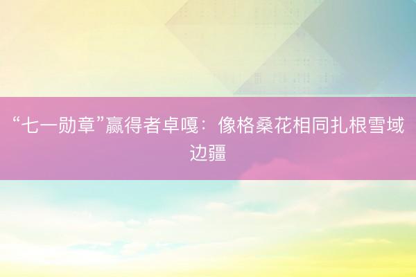 “七一勋章”赢得者卓嘎:像格桑花相同扎根雪域边疆