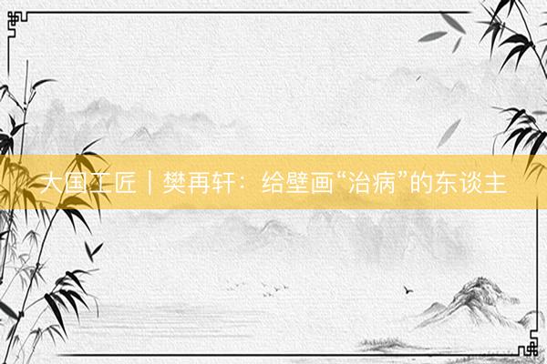 大国工匠｜樊再轩：给壁画“治病”的东谈主