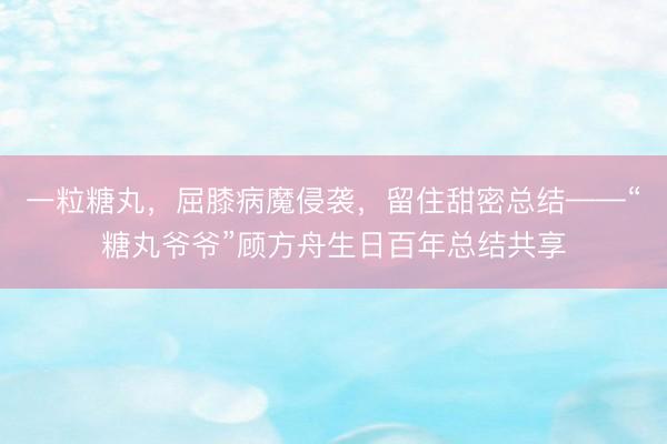 一粒糖丸，屈膝病魔侵袭，留住甜密总结——“糖丸爷爷”顾方舟生日百年总结共享