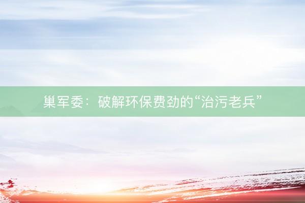 巢军委：破解环保费劲的“治污老兵”