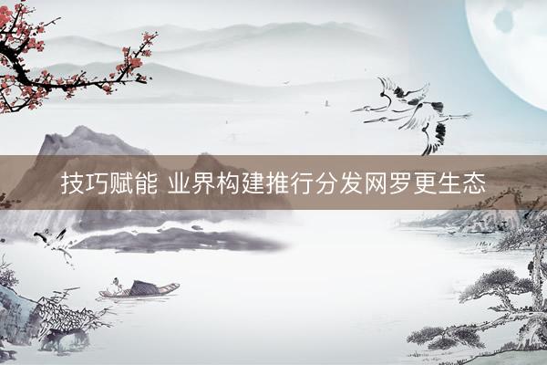 技巧赋能 业界构建推行分发网罗更生态