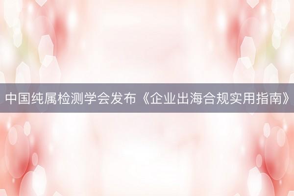 中国纯属检测学会发布《企业出海合规实用指南》