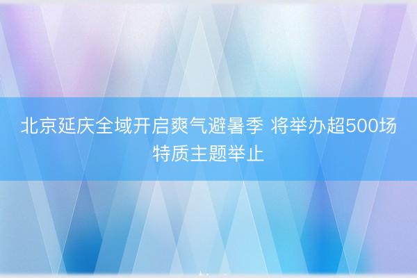北京延庆全域开启爽气避暑季 将举办超500场特质主题举止
