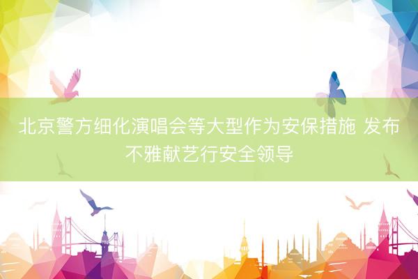 北京警方细化演唱会等大型作为安保措施 发布不雅献艺行安全领导