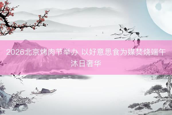 2026北京烤肉节举办 以好意思食为媒焚烧端午沐日奢华