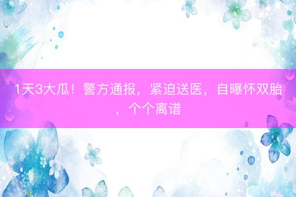 1天3大瓜！警方通报，紧迫送医，自曝怀双胎，个个离谱