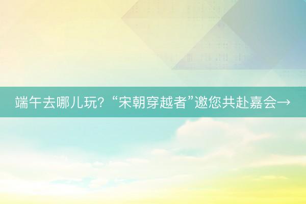 端午去哪儿玩?“宋朝穿越者”邀您共赴嘉会→
