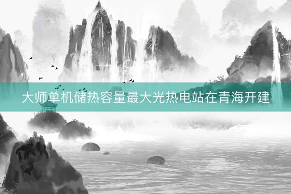 大师单机储热容量最大光热电站在青海开建