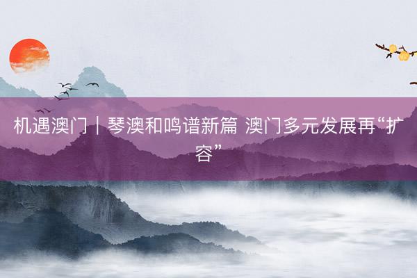 机遇澳门｜琴澳和鸣谱新篇 澳门多元发展再“扩容”