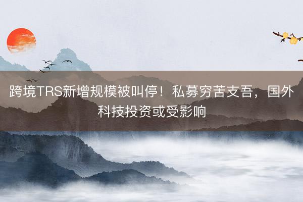 跨境TRS新增规模被叫停！私募穷苦支吾，国外科技投资或受影响
